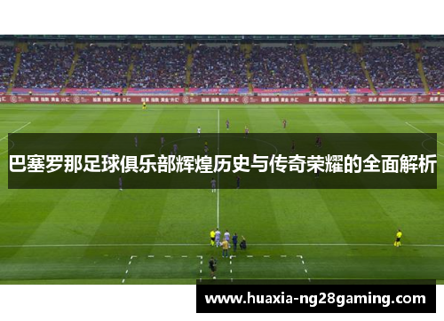 巴塞罗那足球俱乐部辉煌历史与传奇荣耀的全面解析