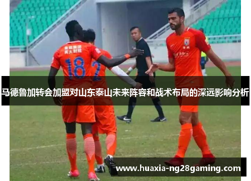 马德鲁加转会加盟对山东泰山未来阵容和战术布局的深远影响分析 马德鲁加转会加盟对山东泰山未来阵容和战术布局的深远影响分析