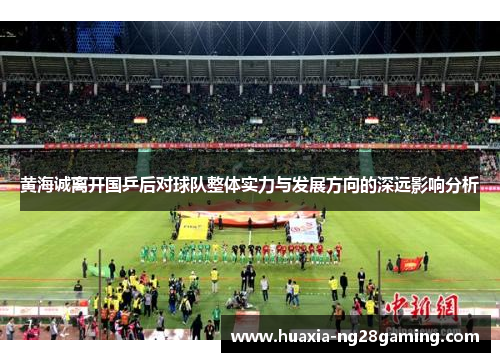 黄海诚离开国乒后对球队整体实力与发展方向的深远影响分析 黄海诚离开国乒后对球队整体实力与发展方向的深远影响分析