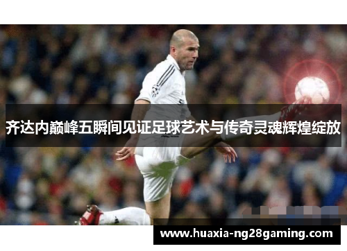 齐达内巅峰五瞬间见证足球艺术与传奇灵魂辉煌绽放
