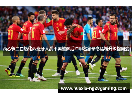 西乙争二白热化西班牙人战平奥维多后冲甲名额悬念陡增升级格局变