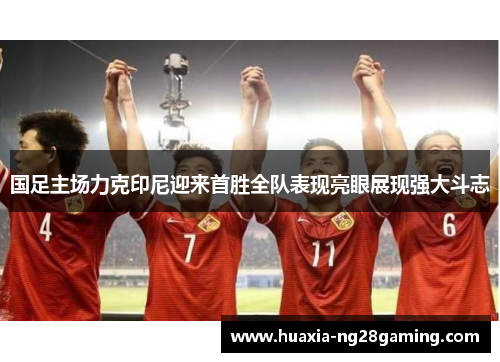 国足主场力克印尼迎来首胜全队表现亮眼展现强大斗志 国足主场力克印尼迎来首胜全队表现亮眼展现强大斗志